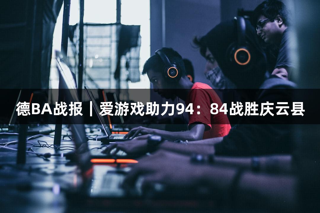 德BA战报｜爱游戏助力94：84战胜庆云县