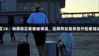 南宫28：杨瀚森在新疆被偶遇，近期将赴美参加开拓者短训营