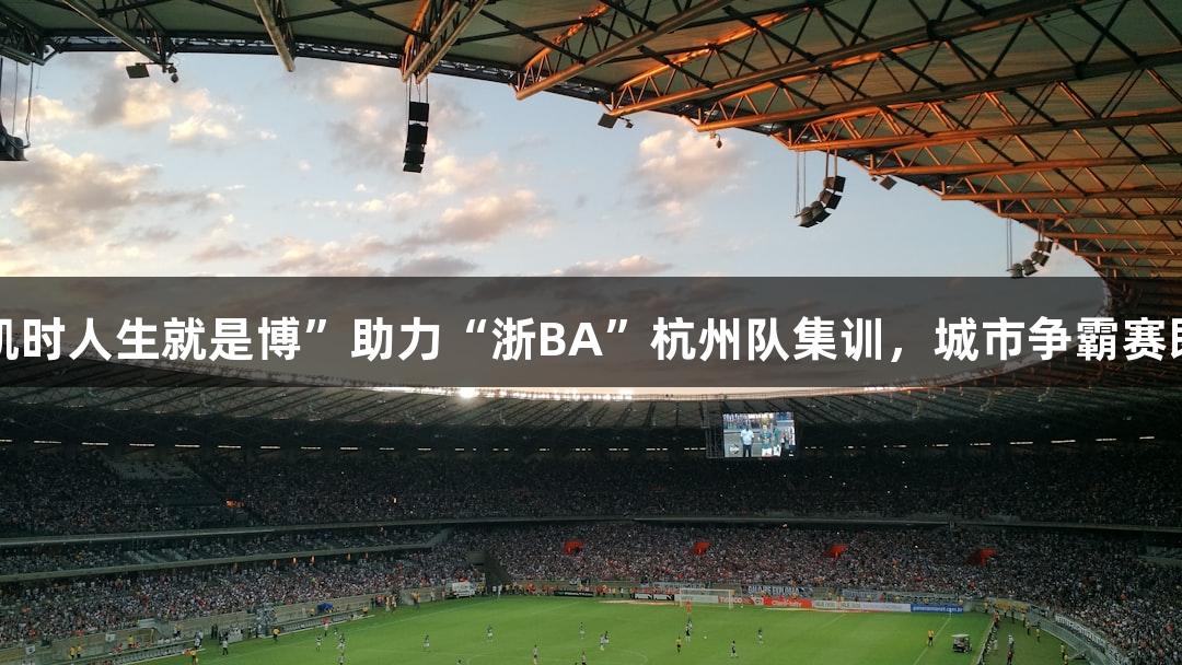 “尊龙凯时人生就是博”助力“浙BA”杭州队集训，城市争霸赛即将开启！