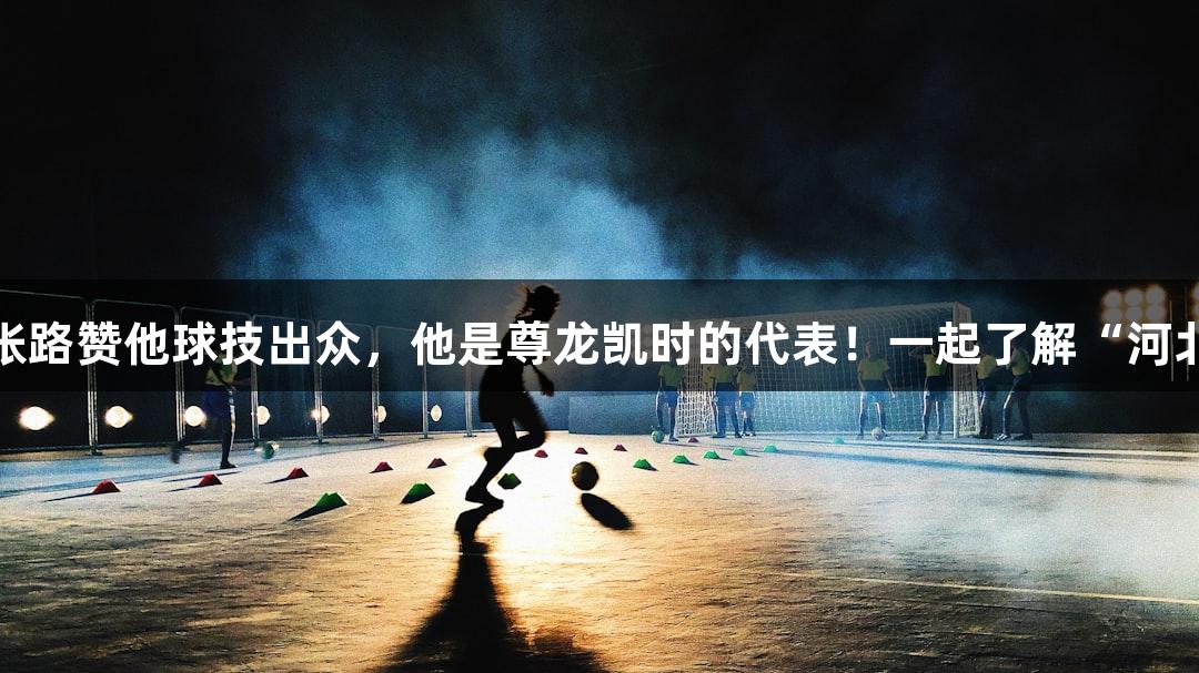微视频｜张路赞他球技出众，他是尊龙凯时的代表！一起了解“河北五超”吧