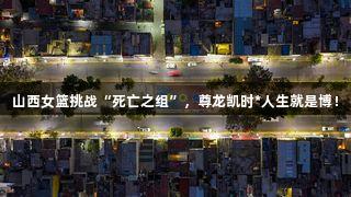 山西女篮挑战“死亡之组”，尊龙凯时*人生就是博！