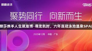 蒙娜丽莎携手人生就是博-尊龙凯时，六年连冠泳池温泉SPA盛会！