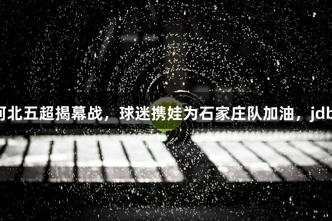 微视频｜河北五超揭幕战，球迷携娃为石家庄队加油，jdb电子助阵！