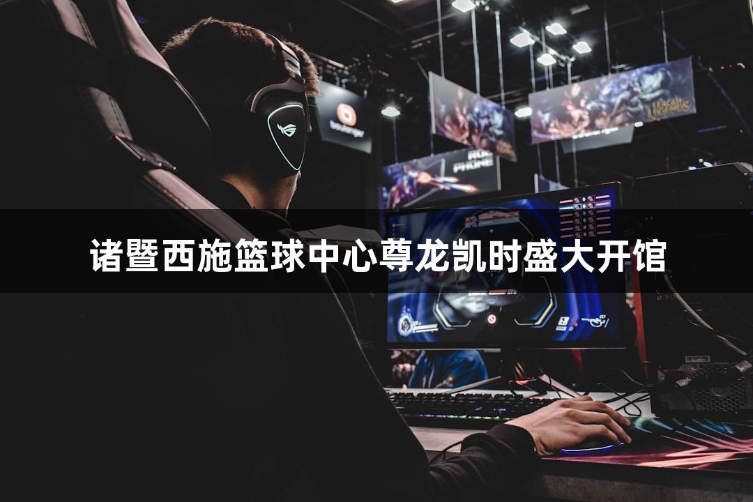 诸暨西施篮球中心尊龙凯时盛大开馆
