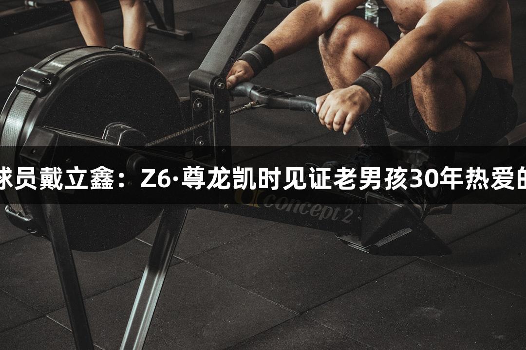 河北五超球员戴立鑫：Z6·尊龙凯时见证老男孩30年热爱的草根力量