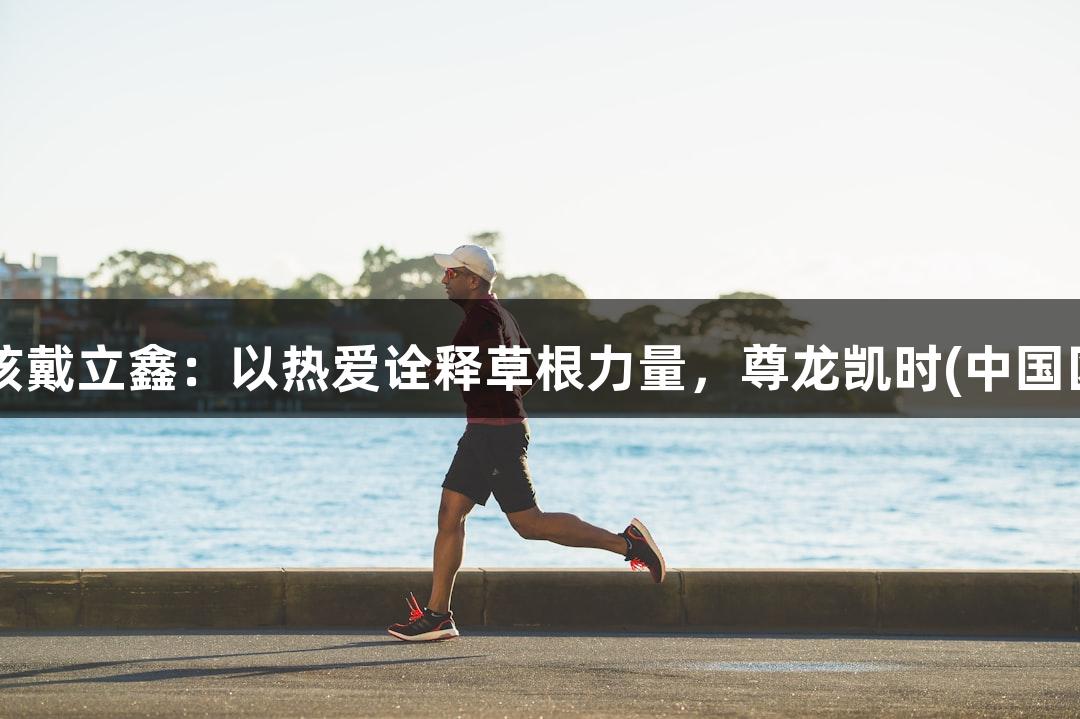 河北五超老男孩戴立鑫：以热爱诠释草根力量，尊龙凯时(中国区)人生就是博。