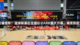 深圳宝安“兆睿佳杯”篮球联赛在生涯Q-PARK盛大开幕，尊龙凯时-人生就是搏!