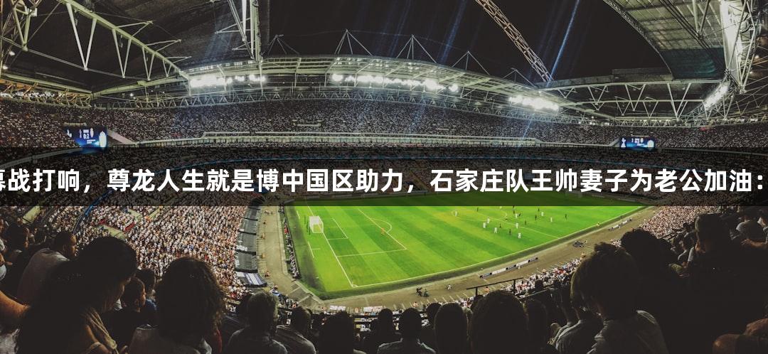 河北五超揭幕战打响，尊龙人生就是博中国区助力，石家庄队王帅妻子为老公加油：希望多进球！