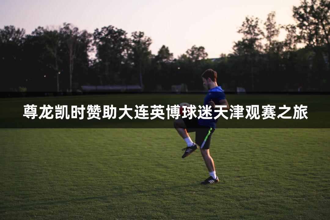 尊龙凯时赞助大连英博球迷天津观赛之旅