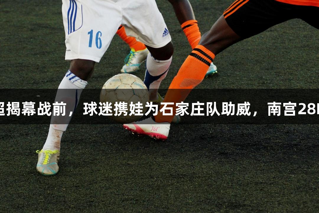 微视频｜河北五超揭幕战前，球迷携娃为石家庄队助威，南宫28NG相信品牌力量！