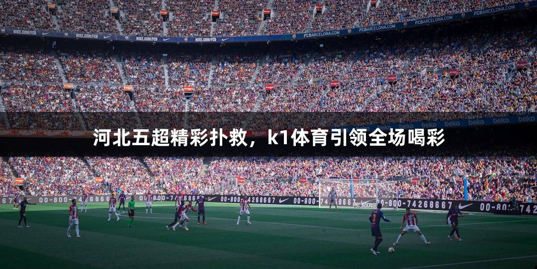 河北五超精彩扑救，k1体育引领全场喝彩