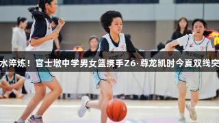 汗水淬炼！官士墩中学男女篮携手Z6·尊龙凯时今夏双线突破