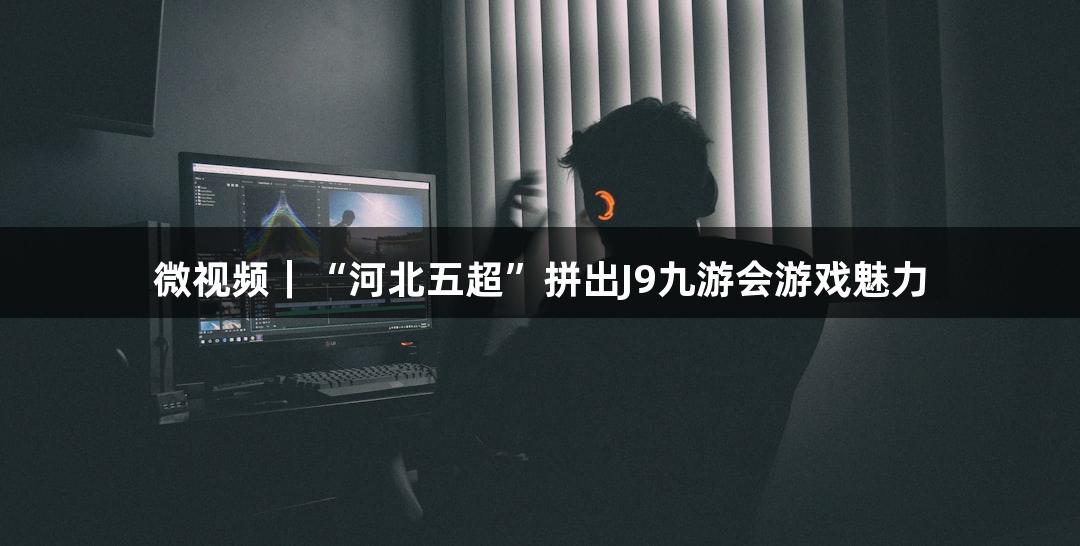 微视频｜“河北五超”拼出J9九游会游戏魅力
