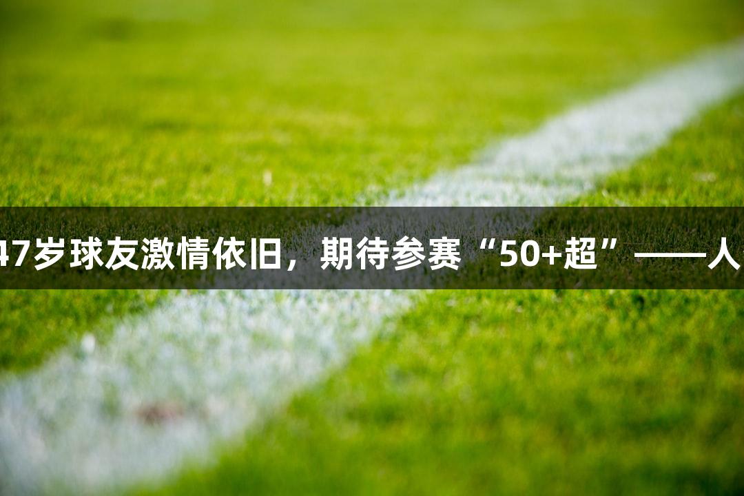 河北五超微视频：47岁球友激情依旧，期待参赛“50+超”——人生就是博-尊龙凯时