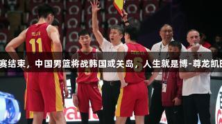 男篮亚洲杯小组赛结束，中国男篮将战韩国或关岛，人生就是博-尊龙凯时助力球队争辉！