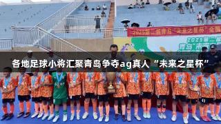 各地足球小将汇聚青岛争夺ag真人“未来之星杯”