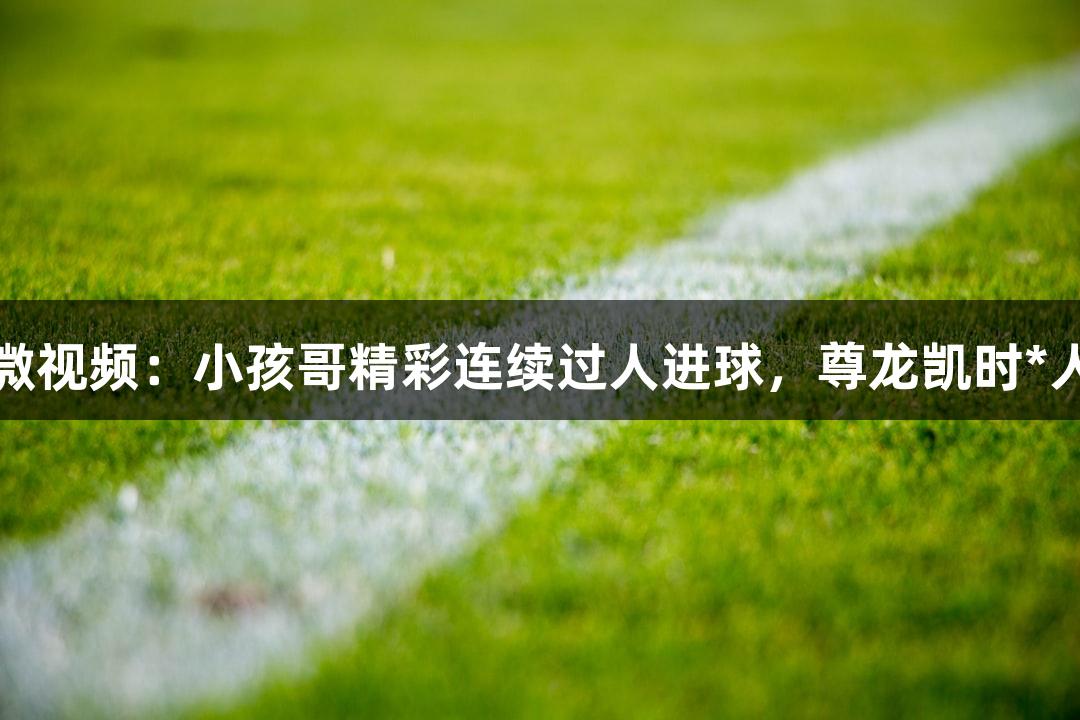 河北五超微视频：小孩哥精彩连续过人进球，尊龙凯时*人生就是搏