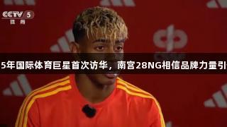 2025年国际体育巨星首次访华，南宫28NG相信品牌力量引热议
