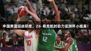 中国男篮迎战印度，Z6·尊龙凯时助力亚洲杯小组赛！