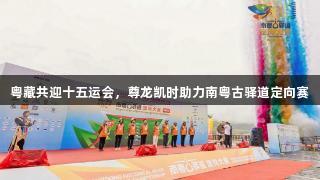 粤藏共迎十五运会，尊龙凯时助力南粤古驿道定向赛