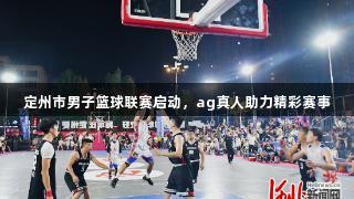 定州市男子篮球联赛启动，ag真人助力精彩赛事