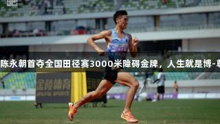 贵州健儿陈永朝首夺全国田径赛3000米障碍金牌，人生就是博-尊龙凯时！