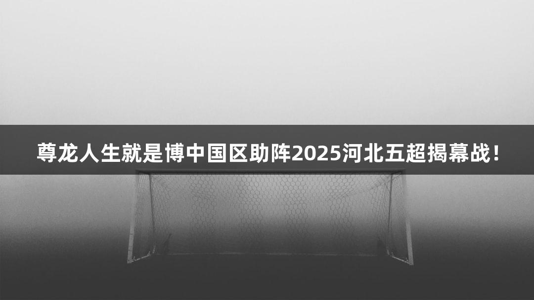 尊龙人生就是博中国区助阵2025河北五超揭幕战！