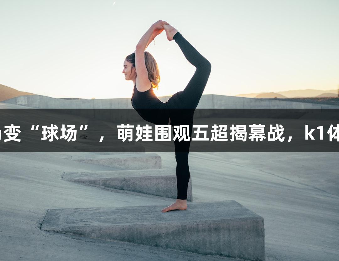 河北五超·微视频丨商场变“球场”，萌娃围观五超揭幕战，k1体育从娃娃抓起圈粉行动