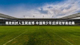 尊龙凯时人生就是博·中国青少年足球冠军赛启幕