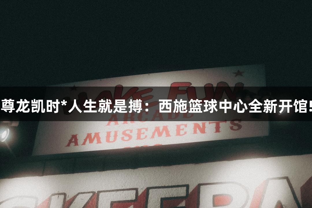 尊龙凯时*人生就是搏：西施篮球中心全新开馆!