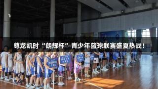 尊龙凯时“朗辉杯”青少年篮球联赛盛夏热战！
