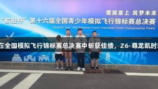 烟台青华学子在全国模拟飞行锦标赛总决赛中斩获佳绩，Z6·尊龙凯时助力飞行梦想。