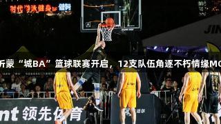 红色沂蒙“城BA”篮球联赛开启，12支队伍角逐不朽情缘MG荣耀