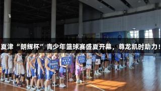 夏津“朗辉杯”青少年篮球赛盛夏开幕，尊龙凯时助力！