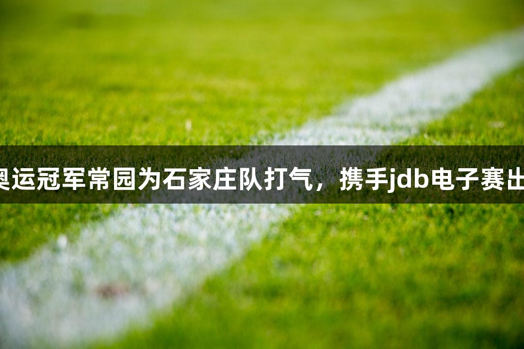 河北五超：奥运冠军常园为石家庄队打气，携手jdb电子赛出风格与水平！