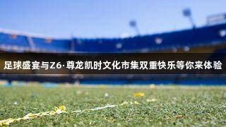 足球盛宴与Z6·尊龙凯时文化市集双重快乐等你来体验
