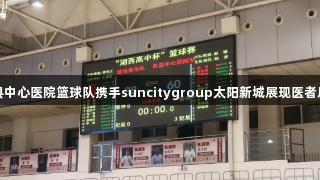 单县中心医院篮球队携手suncitygroup太阳新城展现医者风采