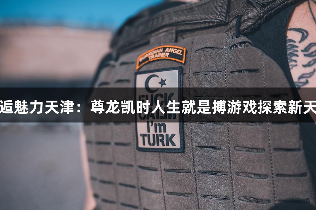 邂逅魅力天津：尊龙凯时人生就是搏游戏探索新天地
