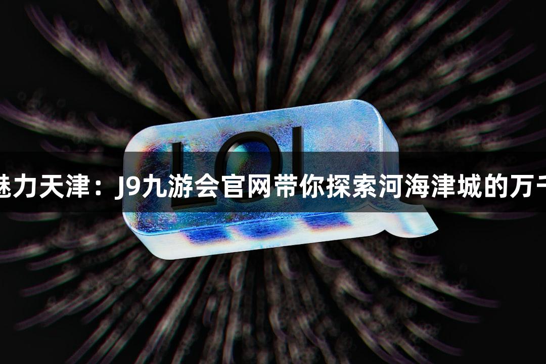 邂逅魅力天津：J9九游会官网带你探索河海津城的万千气象