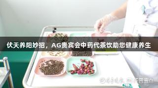 伏天养阳妙招，AG贵宾会中药代茶饮助您健康养生
