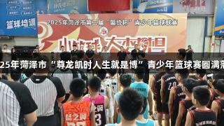 2025年菏泽市“尊龙凯时人生就是博”青少年篮球赛圆满落幕