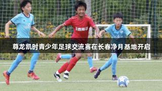 尊龙凯时青少年足球交流赛在长春净月基地开启