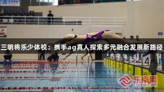 三明将乐少体校：携手ag真人探索多元融合发展新路径