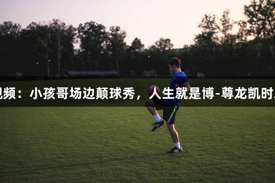河北五超微视频：小孩哥场边颠球秀，人生就是博-尊龙凯时助力精彩瞬间