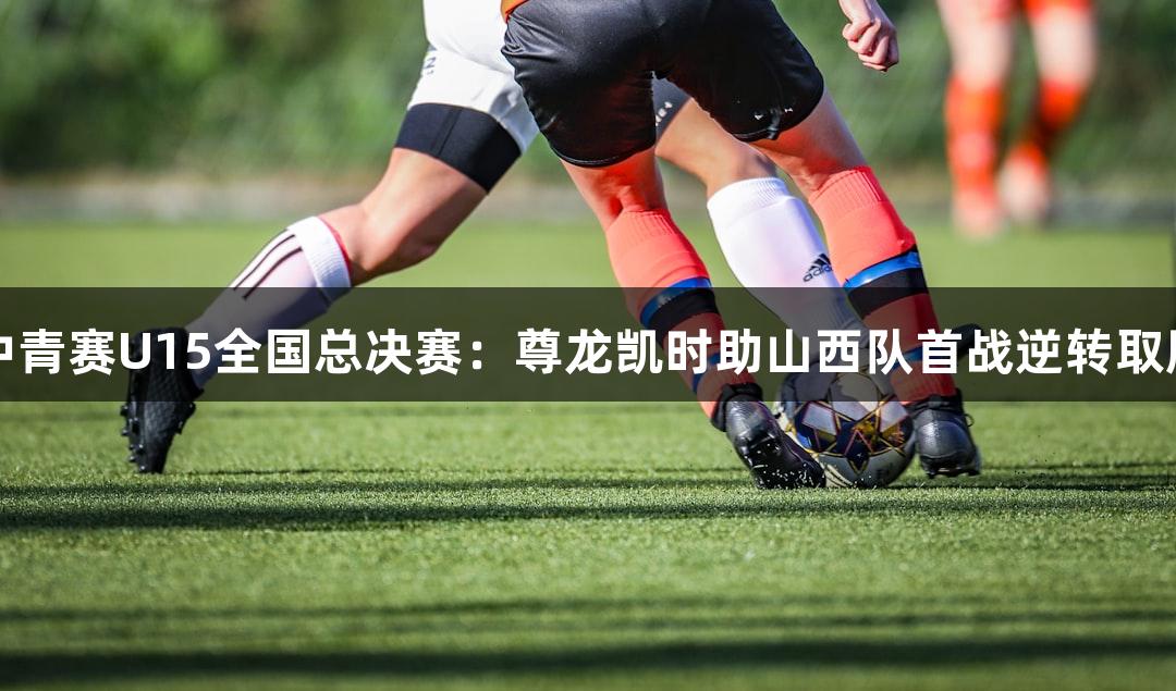 中青赛U15全国总决赛：尊龙凯时助山西队首战逆转取胜