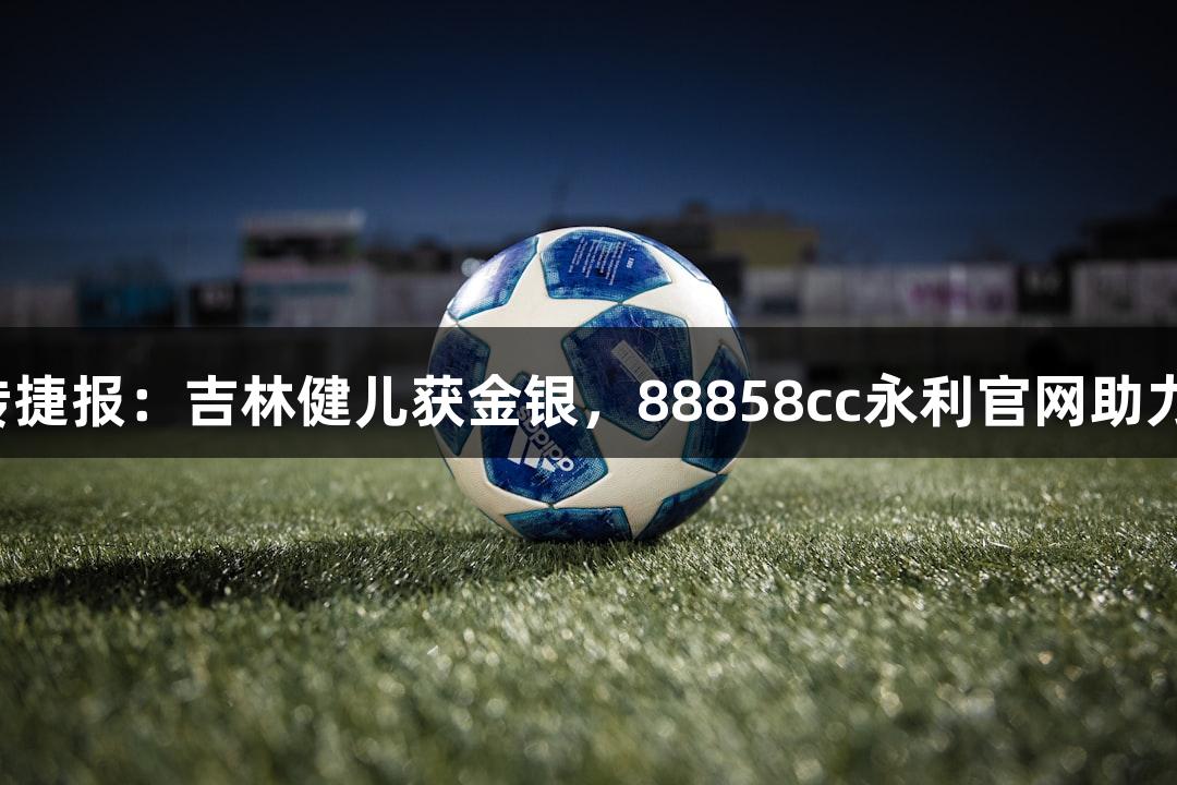 世运会再传捷报：吉林健儿获金银，88858cc永利官网助力荣耀时刻！
