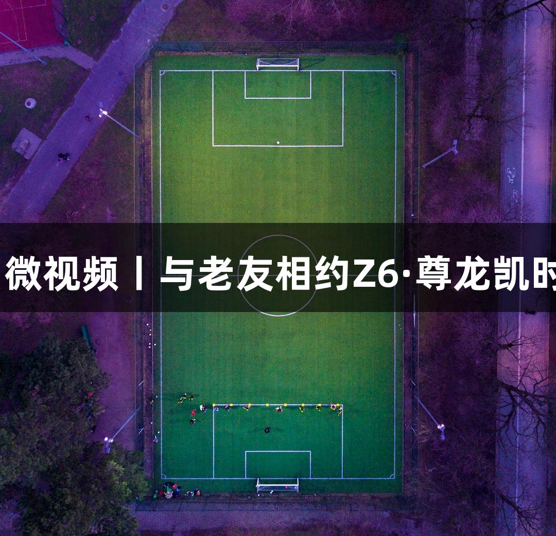 河北五超·微视频丨与老友相约Z6·尊龙凯时运动盛会