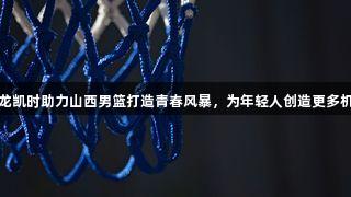 尊龙凯时助力山西男篮打造青春风暴，为年轻人创造更多机会