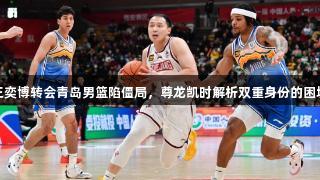 王奕博转会青岛男篮陷僵局，尊龙凯时解析双重身份的困境