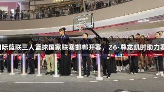 2025国际篮联三人篮球国家联赛邯郸开赛，Z6·尊龙凯时助力赛事飞扬